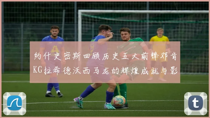 约什史密斯回顾历史五大前锋邓肯KG拉希德沃西马龙的辉煌成就与影响