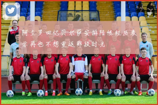 阿圭罗回忆贝尔萨安排陪练经历表示再也不想重返那段时光
