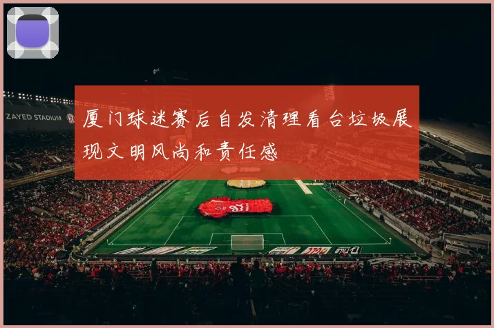 厦门球迷赛后自发清理看台垃圾展现文明风尚和责任感