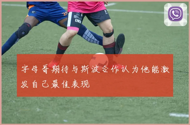 字母哥期待与斯波合作认为他能激发自己最佳表现
