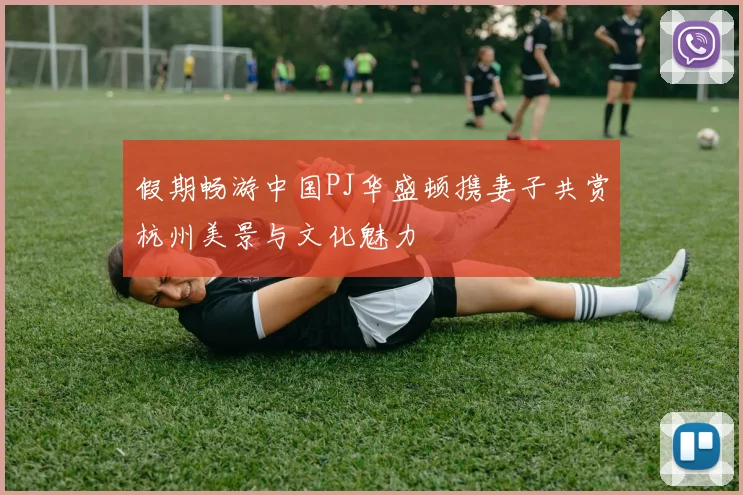假期畅游中国PJ华盛顿携妻子共赏杭州美景与文化魅力