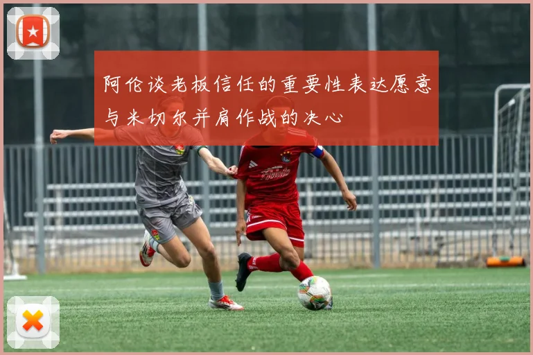 阿伦谈老板信任的重要性表达愿意与米切尔并肩作战的决心
