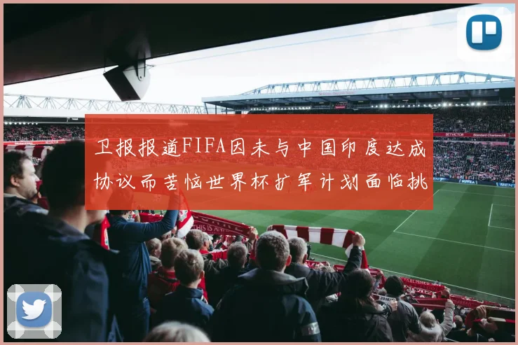 卫报报道FIFA因未与中国印度达成协议而苦恼世界杯扩军计划面临挑战