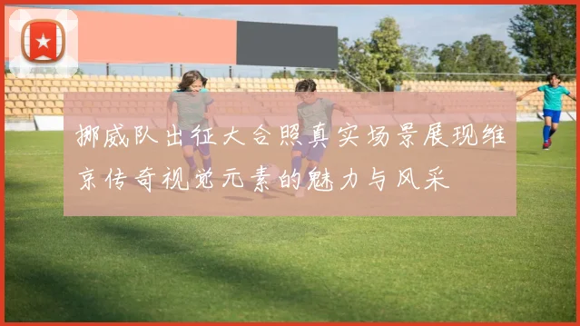 挪威队出征大合照真实场景展现维京传奇视觉元素的魅力与风采