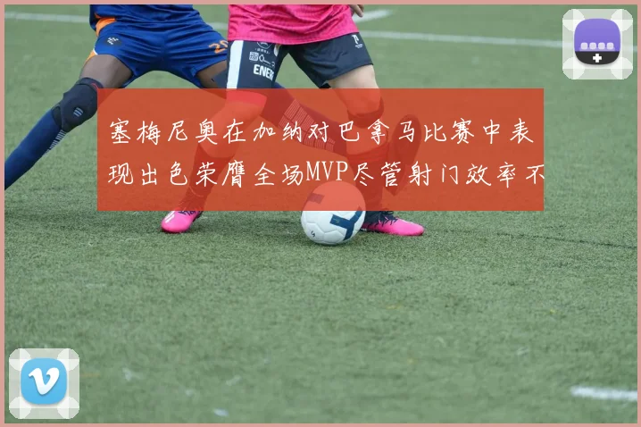 塞梅尼奥在加纳对巴拿马比赛中表现出色荣膺全场MVP尽管射门效率不佳