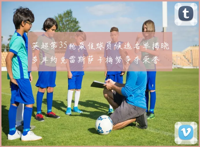英超第35轮最佳球员候选名单揭晓多库约克雷斯萨卡梅努争夺荣誉