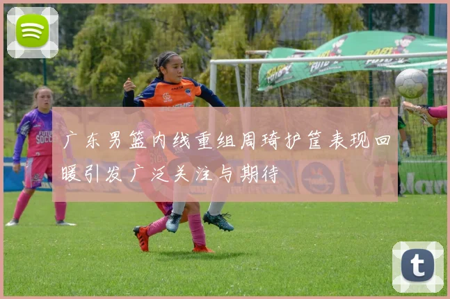 广东男篮内线重组周琦护筐表现回暖引发广泛关注与期待
