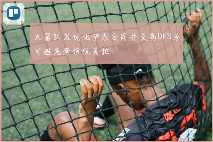 火箭队若优化伊森合同并交易DFS或可避免奢侈税负担