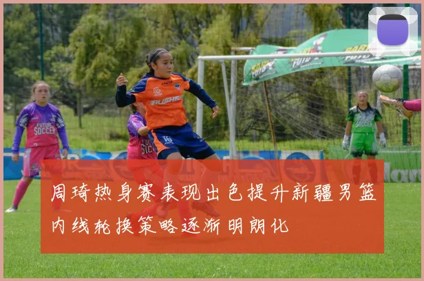 周琦热身赛表现出色提升新疆男篮内线轮换策略逐渐明朗化